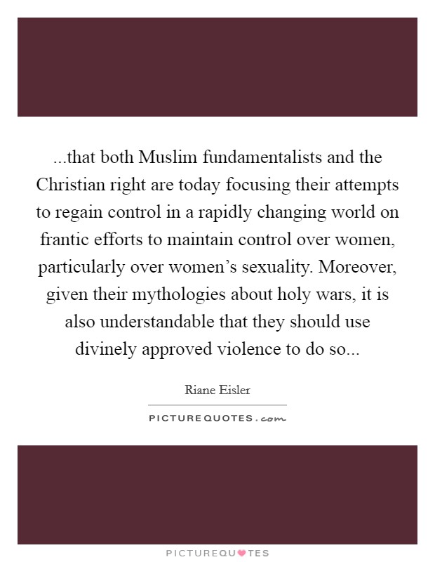 ...that both Muslim fundamentalists and the Christian right are today focusing their attempts to regain control in a rapidly changing world on frantic efforts to maintain control over women, particularly over women's sexuality. Moreover, given their mythologies about holy wars, it is also understandable that they should use divinely approved violence to do so... Picture Quote #1
