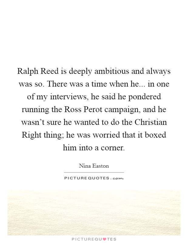 Ralph Reed is deeply ambitious and always was so. There was a time when he... in one of my interviews, he said he pondered running the Ross Perot campaign, and he wasn't sure he wanted to do the Christian Right thing; he was worried that it boxed him into a corner. Picture Quote #1