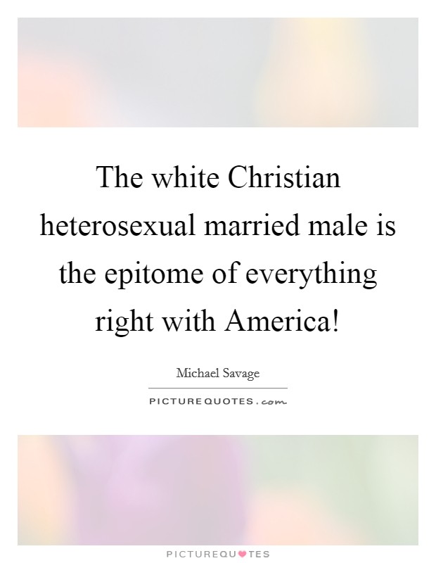 The white Christian heterosexual married male is the epitome of everything right with America! Picture Quote #1