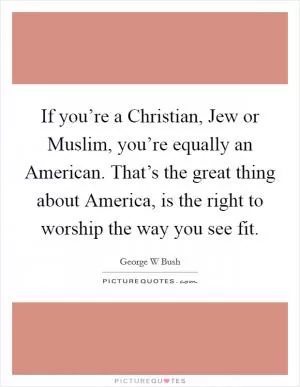 If you’re a Christian, Jew or Muslim, you’re equally an American. That’s the great thing about America, is the right to worship the way you see fit Picture Quote #1