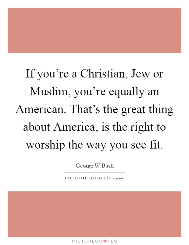 If you're a Christian, Jew or Muslim, you're equally an American. That's the great thing about America, is the right to worship the way you see fit. Picture Quote #1