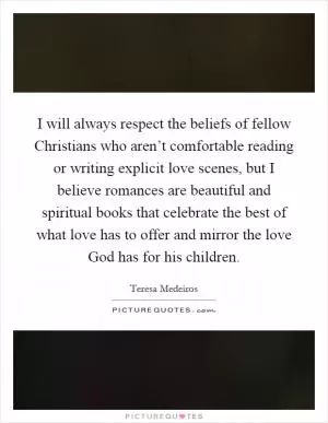 I will always respect the beliefs of fellow Christians who aren’t comfortable reading or writing explicit love scenes, but I believe romances are beautiful and spiritual books that celebrate the best of what love has to offer and mirror the love God has for his children Picture Quote #1