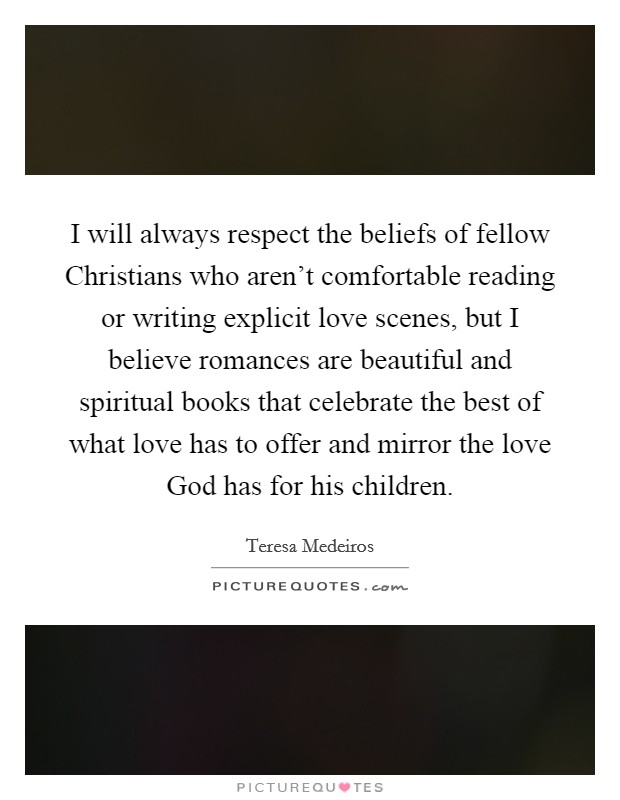 I will always respect the beliefs of fellow Christians who aren't comfortable reading or writing explicit love scenes, but I believe romances are beautiful and spiritual books that celebrate the best of what love has to offer and mirror the love God has for his children. Picture Quote #1