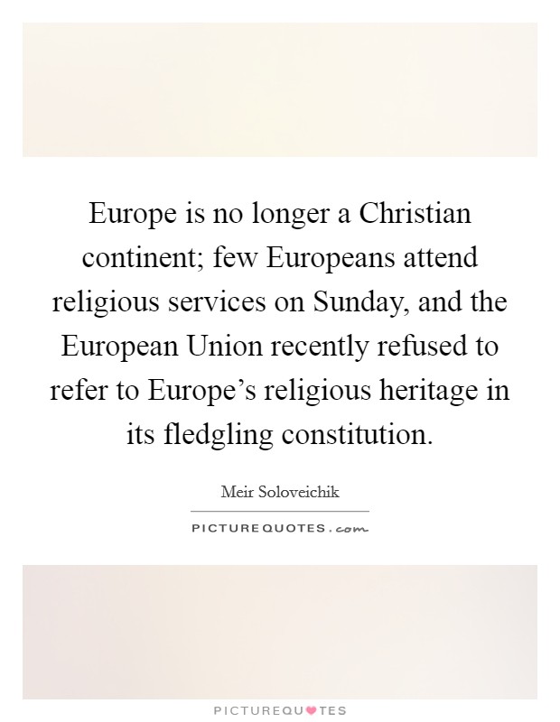 Europe is no longer a Christian continent; few Europeans attend religious services on Sunday, and the European Union recently refused to refer to Europe's religious heritage in its fledgling constitution. Picture Quote #1