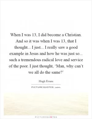 When I was 13, I did become a Christian. And so it was when I was 13, that I thought... I just... I really saw a good example in Jesus and how he was just so... such a tremendous radical love and service of the poor. I just thought, ‘Man, why can’t we all do the same?’ Picture Quote #1
