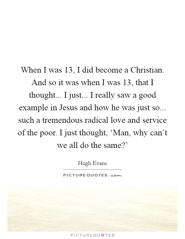 When I was 13, I did become a Christian. And so it was when I was 13, that I thought... I just... I really saw a good example in Jesus and how he was just so... such a tremendous radical love and service of the poor. I just thought, ‘Man, why can't we all do the same?' Picture Quote #1