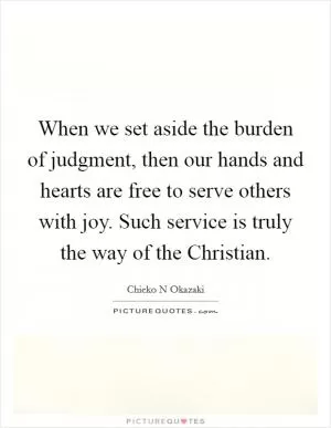 When we set aside the burden of judgment, then our hands and hearts are free to serve others with joy. Such service is truly the way of the Christian Picture Quote #1