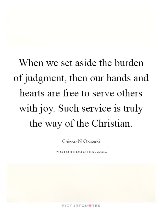 When we set aside the burden of judgment, then our hands and hearts are free to serve others with joy. Such service is truly the way of the Christian. Picture Quote #1