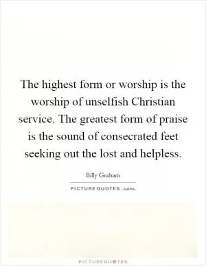 The highest form or worship is the worship of unselfish Christian service. The greatest form of praise is the sound of consecrated feet seeking out the lost and helpless Picture Quote #1