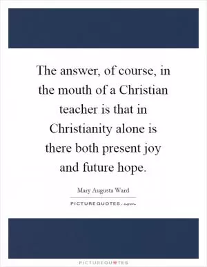 The answer, of course, in the mouth of a Christian teacher is that in Christianity alone is there both present joy and future hope Picture Quote #1