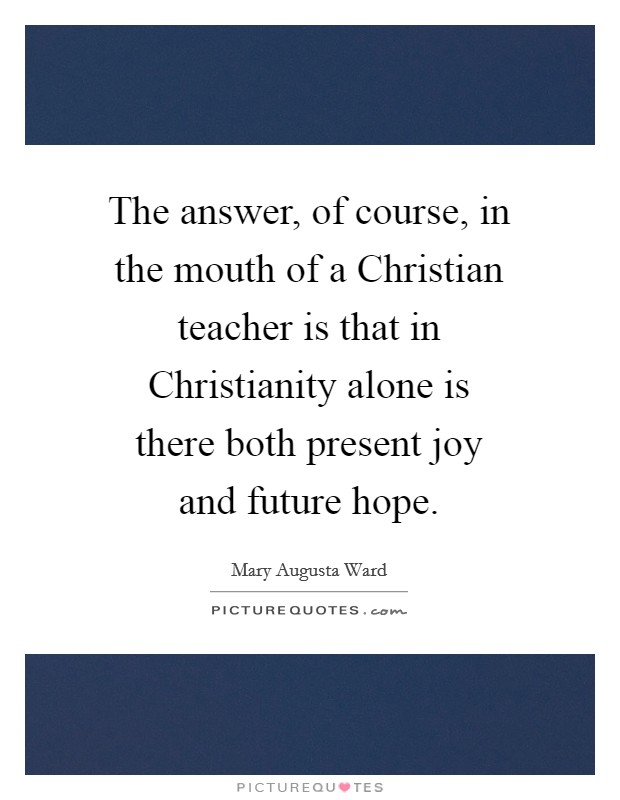 The answer, of course, in the mouth of a Christian teacher is that in Christianity alone is there both present joy and future hope. Picture Quote #1