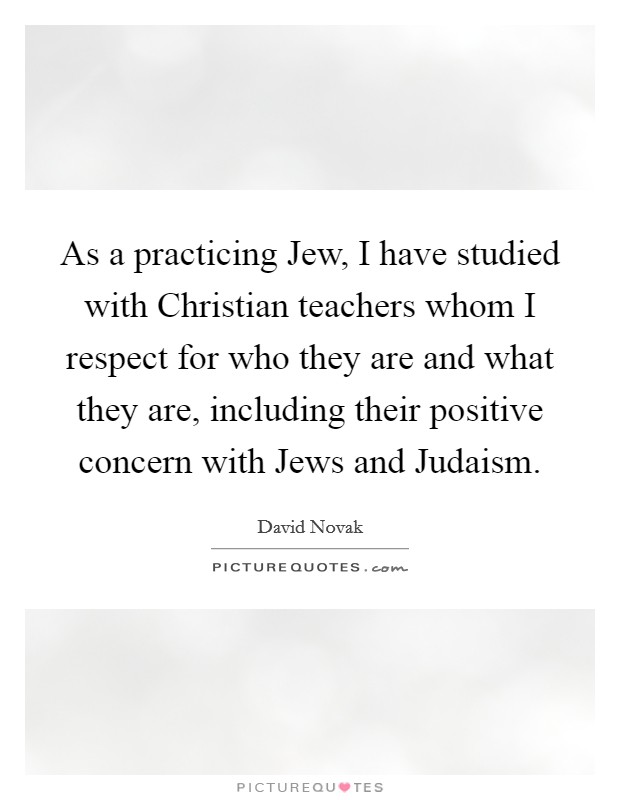As a practicing Jew, I have studied with Christian teachers whom I respect for who they are and what they are, including their positive concern with Jews and Judaism. Picture Quote #1