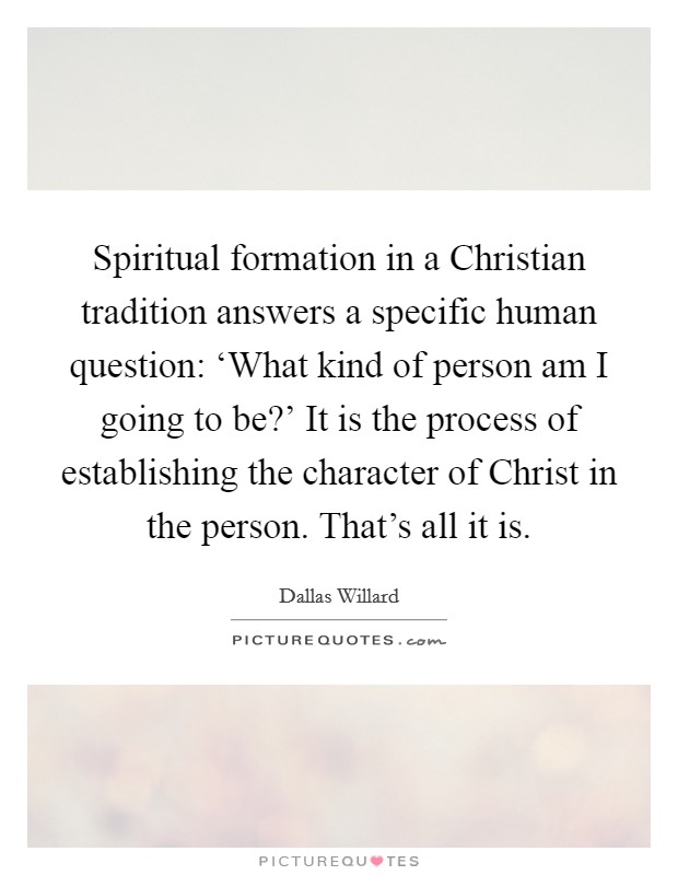 Spiritual formation in a Christian tradition answers a specific human question: ‘What kind of person am I going to be?' It is the process of establishing the character of Christ in the person. That's all it is. Picture Quote #1