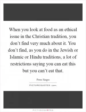 When you look at food as an ethical issue in the Christian tradition, you don’t find very much about it. You don’t find, as you do in the Jewish or Islamic or Hindu traditions, a lot of restrictions saying you can eat this but you can’t eat that Picture Quote #1