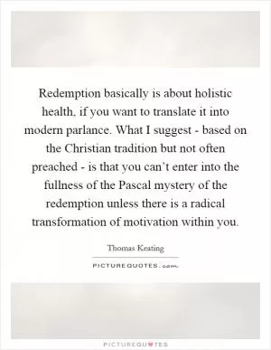 Redemption basically is about holistic health, if you want to translate it into modern parlance. What I suggest - based on the Christian tradition but not often preached - is that you can’t enter into the fullness of the Pascal mystery of the redemption unless there is a radical transformation of motivation within you Picture Quote #1