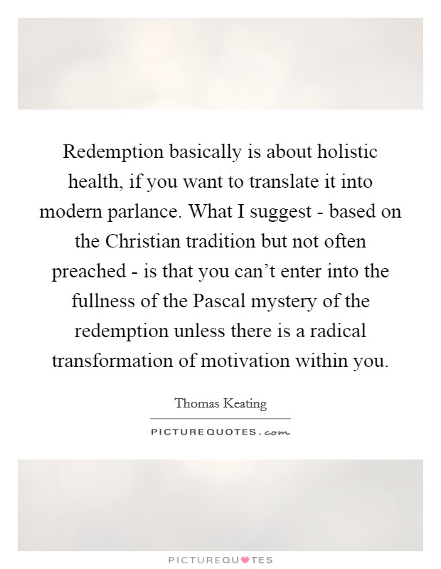 Redemption basically is about holistic health, if you want to translate it into modern parlance. What I suggest - based on the Christian tradition but not often preached - is that you can't enter into the fullness of the Pascal mystery of the redemption unless there is a radical transformation of motivation within you. Picture Quote #1