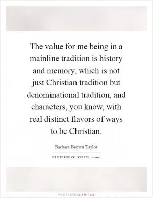 The value for me being in a mainline tradition is history and memory, which is not just Christian tradition but denominational tradition, and characters, you know, with real distinct flavors of ways to be Christian Picture Quote #1