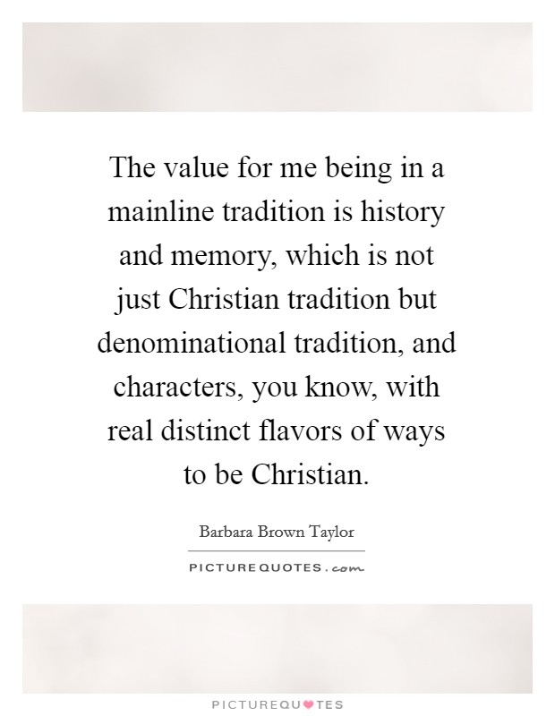 The value for me being in a mainline tradition is history and memory, which is not just Christian tradition but denominational tradition, and characters, you know, with real distinct flavors of ways to be Christian. Picture Quote #1