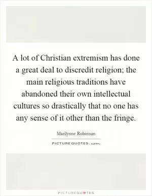 A lot of Christian extremism has done a great deal to discredit religion; the main religious traditions have abandoned their own intellectual cultures so drastically that no one has any sense of it other than the fringe Picture Quote #1