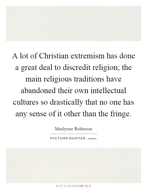 A lot of Christian extremism has done a great deal to discredit religion; the main religious traditions have abandoned their own intellectual cultures so drastically that no one has any sense of it other than the fringe. Picture Quote #1