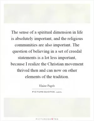 The sense of a spiritual dimension in life is absolutely important, and the religious communities are also important. The question of believing in a set of creedal statements is a lot less important, because I realize the Christian movement thrived then and can now on other elements of the tradition Picture Quote #1