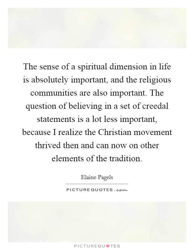 The sense of a spiritual dimension in life is absolutely important, and the religious communities are also important. The question of believing in a set of creedal statements is a lot less important, because I realize the Christian movement thrived then and can now on other elements of the tradition. Picture Quote #1