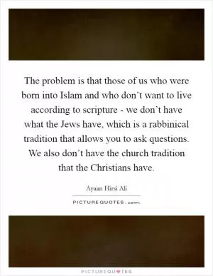 The problem is that those of us who were born into Islam and who don’t want to live according to scripture - we don’t have what the Jews have, which is a rabbinical tradition that allows you to ask questions. We also don’t have the church tradition that the Christians have Picture Quote #1