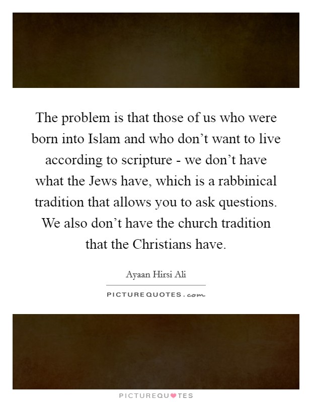 The problem is that those of us who were born into Islam and who don't want to live according to scripture - we don't have what the Jews have, which is a rabbinical tradition that allows you to ask questions. We also don't have the church tradition that the Christians have. Picture Quote #1
