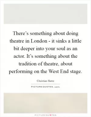 There’s something about doing theatre in London - it sinks a little bit deeper into your soul as an actor. It’s something about the tradition of theatre, about performing on the West End stage Picture Quote #1