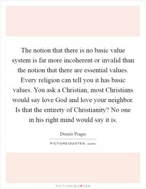 The notion that there is no basic value system is far more incoherent or invalid than the notion that there are essential values. Every religion can tell you it has basic values. You ask a Christian, most Christians would say love God and love your neighbor. Is that the entirety of Christianity? No one in his right mind would say it is Picture Quote #1