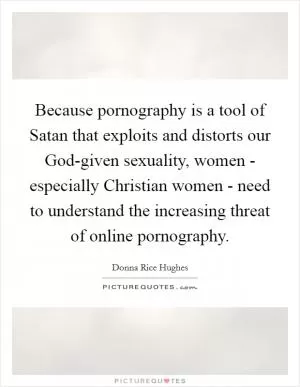 Because pornography is a tool of Satan that exploits and distorts our God-given sexuality, women - especially Christian women - need to understand the increasing threat of online pornography Picture Quote #1
