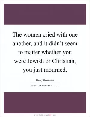 The women cried with one another, and it didn’t seem to matter whether you were Jewish or Christian, you just mourned Picture Quote #1