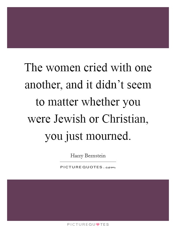 The women cried with one another, and it didn't seem to matter whether you were Jewish or Christian, you just mourned. Picture Quote #1