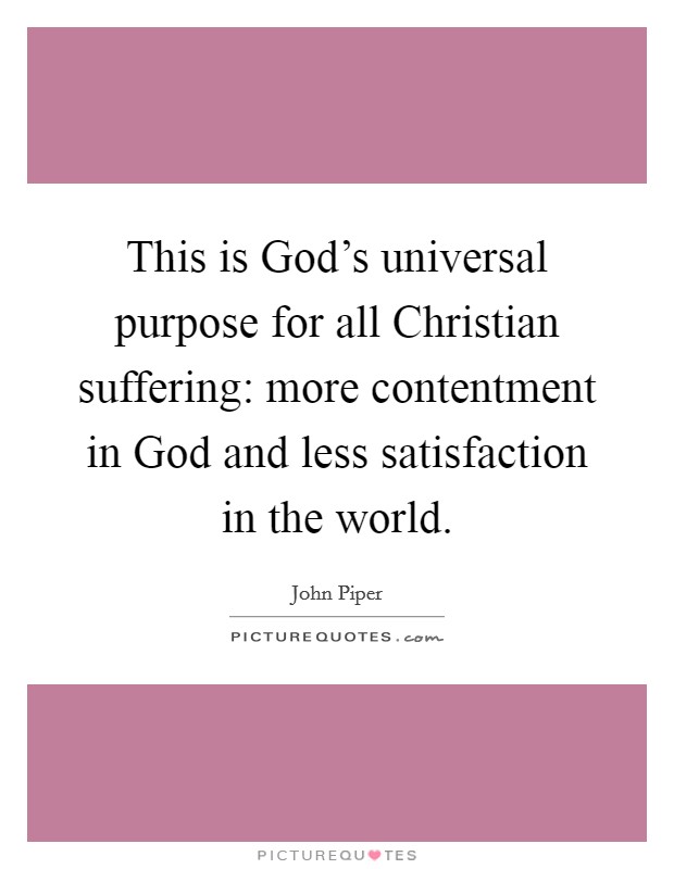 This is God's universal purpose for all Christian suffering: more contentment in God and less satisfaction in the world. Picture Quote #1