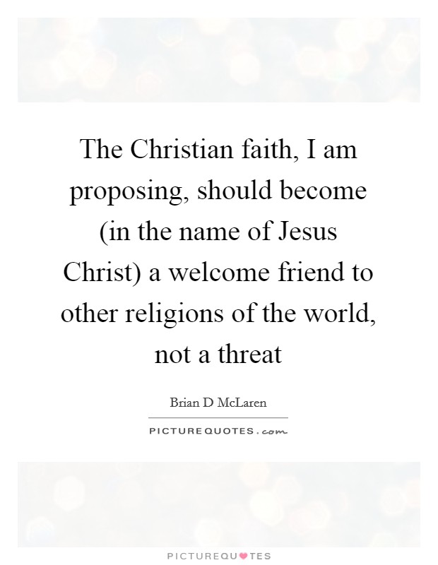The Christian faith, I am proposing, should become (in the name of Jesus Christ) a welcome friend to other religions of the world, not a threat Picture Quote #1