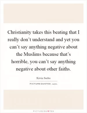 Christianity takes this beating that I really don’t understand and yet you can’t say anything negative about the Muslims because that’s horrible, you can’t say anything negative about other faiths Picture Quote #1
