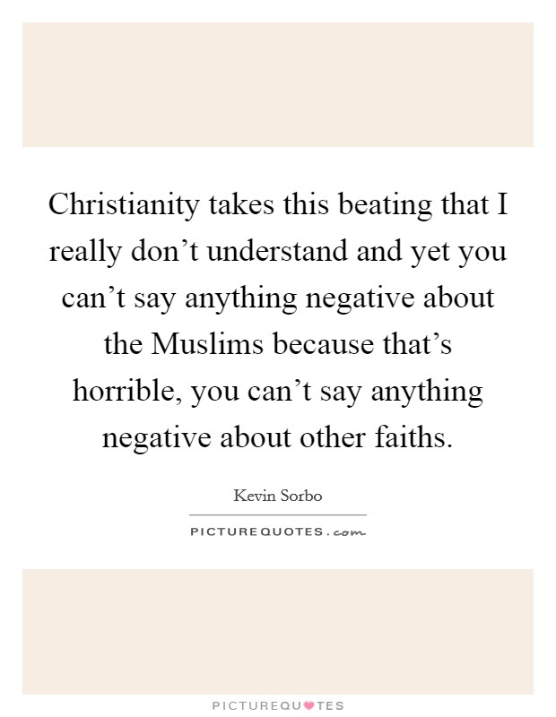Christianity takes this beating that I really don't understand and yet you can't say anything negative about the Muslims because that's horrible, you can't say anything negative about other faiths. Picture Quote #1