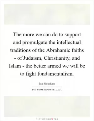 The more we can do to support and promulgate the intellectual traditions of the Abrahamic faiths - of Judaism, Christianity, and Islam - the better armed we will be to fight fundamentalism Picture Quote #1