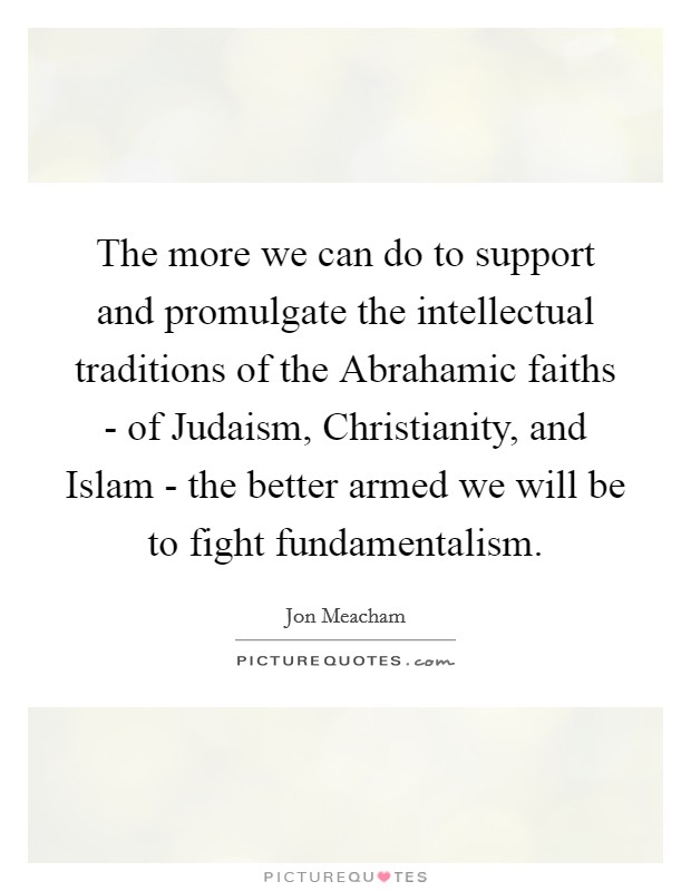 The more we can do to support and promulgate the intellectual traditions of the Abrahamic faiths - of Judaism, Christianity, and Islam - the better armed we will be to fight fundamentalism. Picture Quote #1