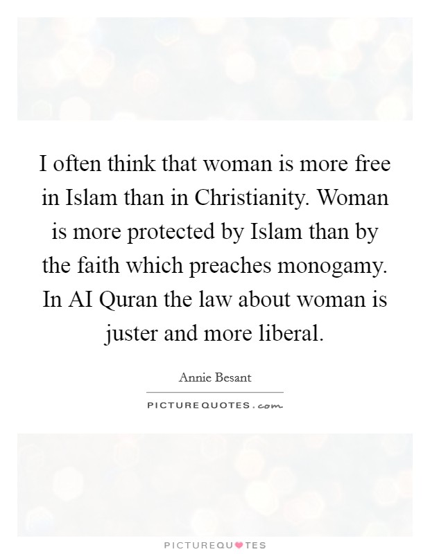 I often think that woman is more free in Islam than in Christianity. Woman is more protected by Islam than by the faith which preaches monogamy. In AI Quran the law about woman is juster and more liberal. Picture Quote #1
