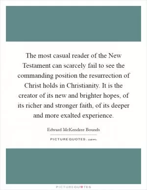 The most casual reader of the New Testament can scarcely fail to see the commanding position the resurrection of Christ holds in Christianity. It is the creator of its new and brighter hopes, of its richer and stronger faith, of its deeper and more exalted experience Picture Quote #1