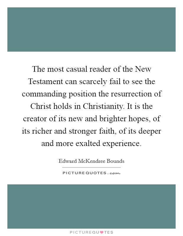 The most casual reader of the New Testament can scarcely fail to see the commanding position the resurrection of Christ holds in Christianity. It is the creator of its new and brighter hopes, of its richer and stronger faith, of its deeper and more exalted experience. Picture Quote #1
