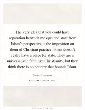 The very idea that you could have separation between mosque and state from Islam’s perspective is the imposition on them of Christian practice. Islam doesn’t really have a place for state. They are a universalistic faith like Christianity, but they think there is no country that bounds Islam Picture Quote #1