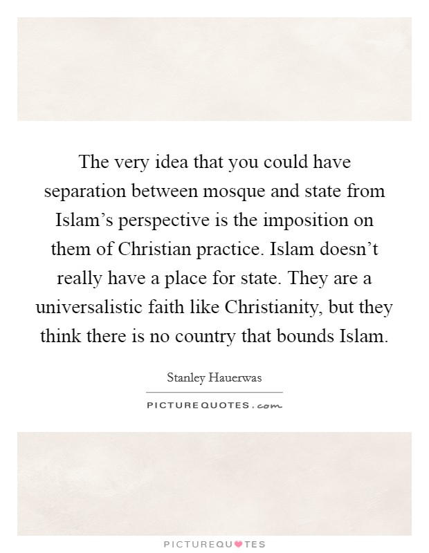 The very idea that you could have separation between mosque and state from Islam's perspective is the imposition on them of Christian practice. Islam doesn't really have a place for state. They are a universalistic faith like Christianity, but they think there is no country that bounds Islam. Picture Quote #1