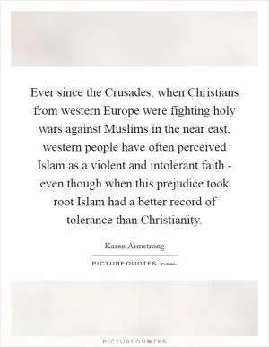 Ever since the Crusades, when Christians from western Europe were fighting holy wars against Muslims in the near east, western people have often perceived Islam as a violent and intolerant faith - even though when this prejudice took root Islam had a better record of tolerance than Christianity Picture Quote #1