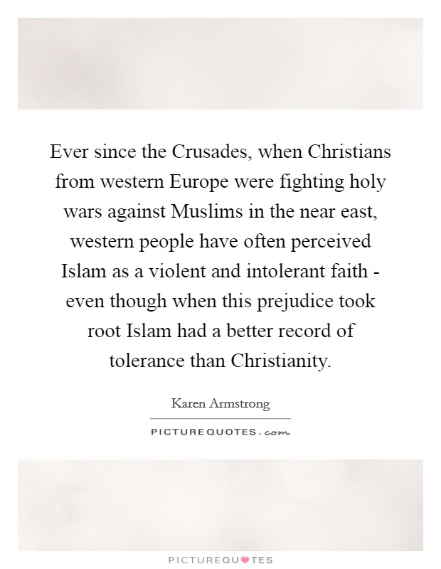 Ever since the Crusades, when Christians from western Europe were fighting holy wars against Muslims in the near east, western people have often perceived Islam as a violent and intolerant faith - even though when this prejudice took root Islam had a better record of tolerance than Christianity. Picture Quote #1