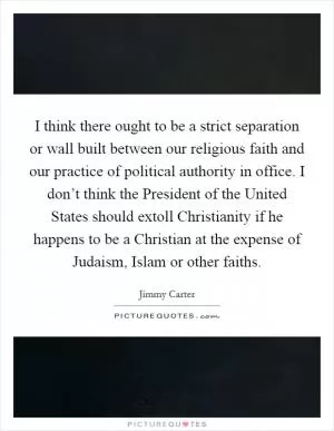 I think there ought to be a strict separation or wall built between our religious faith and our practice of political authority in office. I don’t think the President of the United States should extoll Christianity if he happens to be a Christian at the expense of Judaism, Islam or other faiths Picture Quote #1