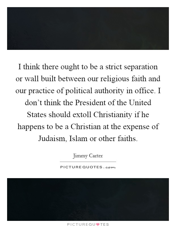 I think there ought to be a strict separation or wall built between our religious faith and our practice of political authority in office. I don't think the President of the United States should extoll Christianity if he happens to be a Christian at the expense of Judaism, Islam or other faiths. Picture Quote #1