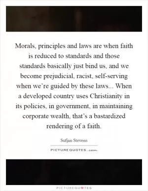 Morals, principles and laws are when faith is reduced to standards and those standards basically just bind us, and we become prejudicial, racist, self-serving when we’re guided by these laws... When a developed country uses Christianity in its policies, in government, in maintaining corporate wealth, that’s a bastardized rendering of a faith Picture Quote #1