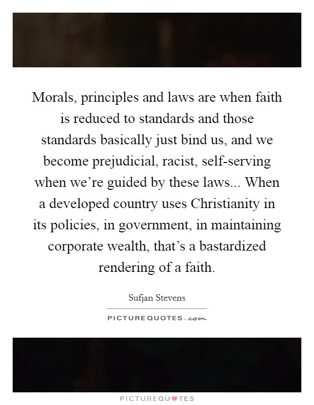 Morals, principles and laws are when faith is reduced to standards and those standards basically just bind us, and we become prejudicial, racist, self-serving when we're guided by these laws... When a developed country uses Christianity in its policies, in government, in maintaining corporate wealth, that's a bastardized rendering of a faith. Picture Quote #1